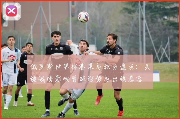 俄罗斯世界杯赛果与积分盘点：关键战绩影响晋级形势与出线悬念