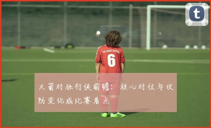 火箭对独行侠前瞻:核心对位与攻防变化成比赛看点