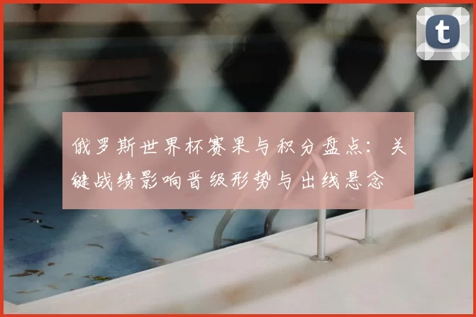俄罗斯世界杯赛果与积分盘点：关键战绩影响晋级形势与出线悬念