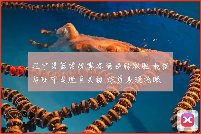 辽宁男篮常规赛客场逆转取胜 轮换与防守是胜负关键 球员表现抢眼