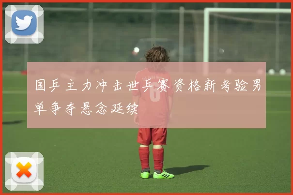 国乒主力冲击世乒赛资格新考验男单争夺悬念延续