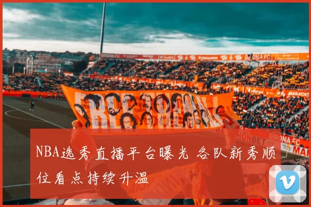 NBA选秀直播平台曝光 各队新秀顺位看点持续升温