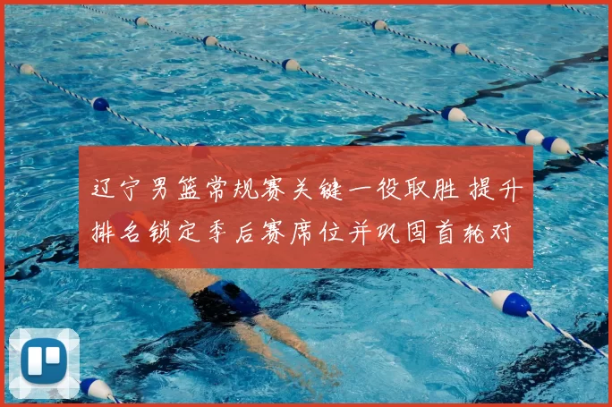 辽宁男篮常规赛关键一役取胜 提升排名锁定季后赛席位并巩固首轮对阵优势