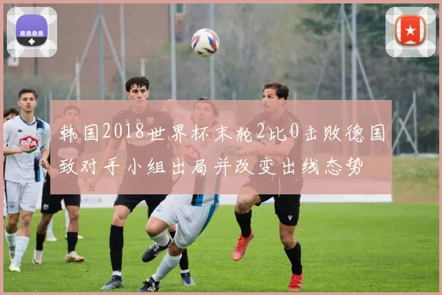 韩国2018世界杯末轮2比0击败德国致对手小组出局并改变出线态势