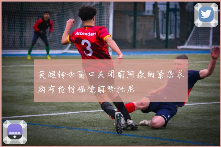 英超转会窗口关闭前阿森纳紧急求购布伦特福德前锋托尼