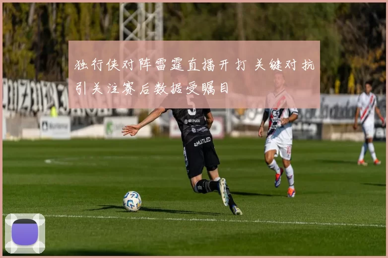 独行侠对阵雷霆直播开打 关键对抗引关注赛后数据受瞩目