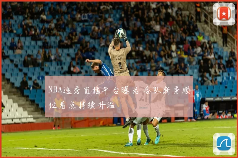 NBA选秀直播平台曝光 各队新秀顺位看点持续升温