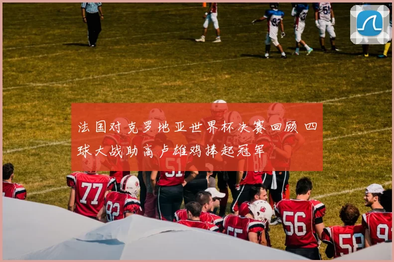 法国对克罗地亚世界杯决赛回顾 四球大战助高卢雄鸡捧起冠军