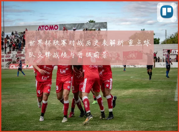 世界杯联赛对战历史表解析 重点球队交锋战绩与晋级前景