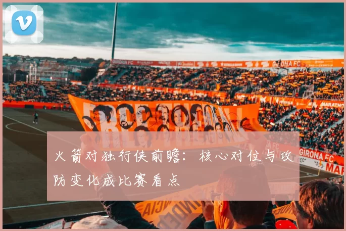 火箭对独行侠前瞻:核心对位与攻防变化成比赛看点