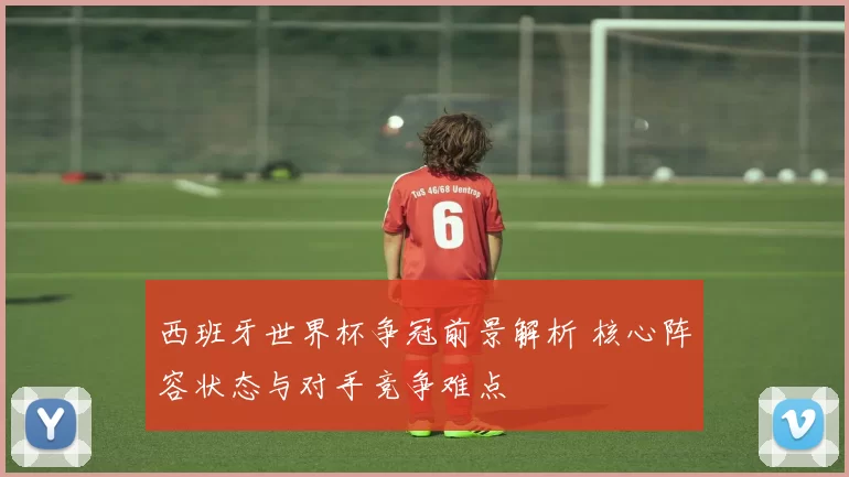 西班牙世界杯争冠前景解析 核心阵容状态与对手竞争难点