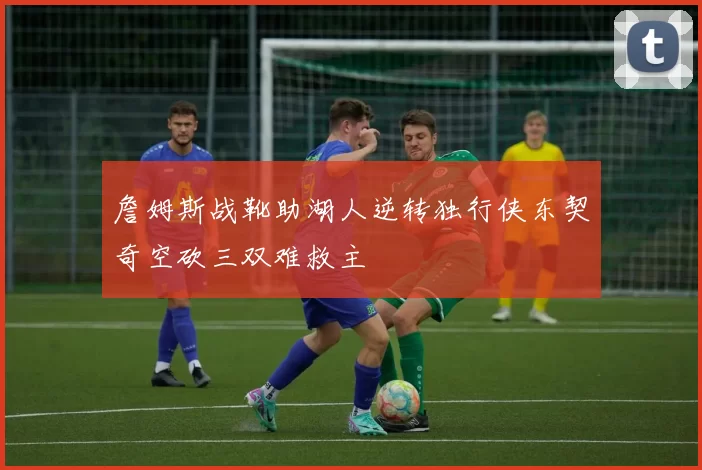 詹姆斯战靴助湖人逆转独行侠东契奇空砍三双难救主