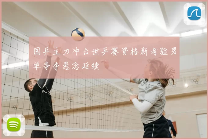 国乒主力冲击世乒赛资格新考验男单争夺悬念延续