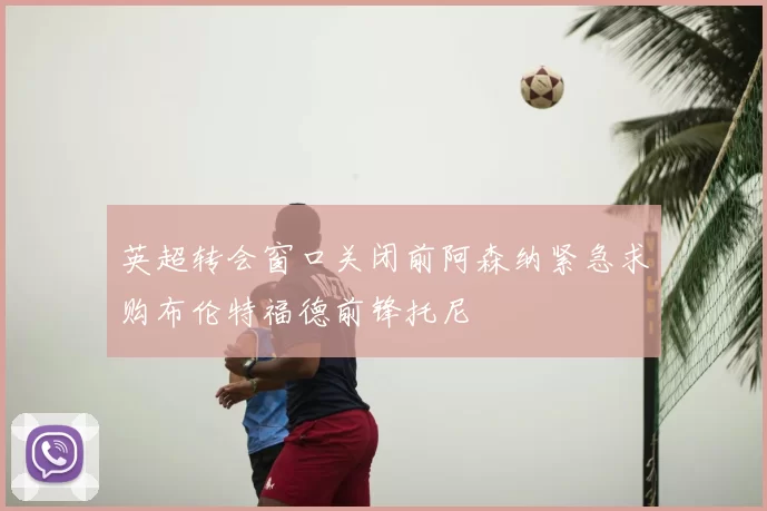 英超转会窗口关闭前阿森纳紧急求购布伦特福德前锋托尼