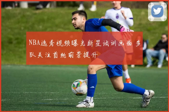 NBA选秀视频曝光新星试训画面 多队关注首轮前景提升