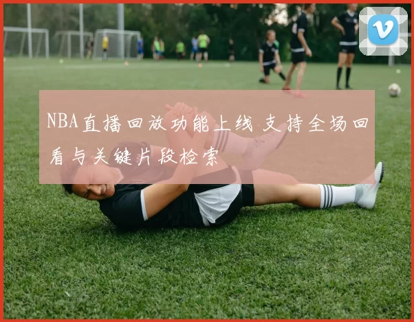 NBA直播回放功能上线 支持全场回看与关键片段检索