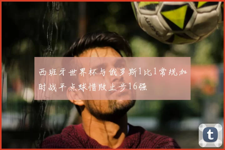 西班牙世界杯与俄罗斯1比1常规加时战平点球惜败止步16强