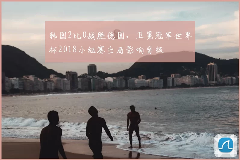 韩国2比0战胜德国，卫冕冠军世界杯2018小组赛出局影响晋级