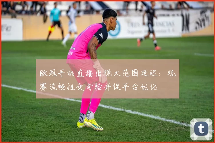 欧冠手机直播出现大范围延迟，观赛流畅性受考验并促平台优化