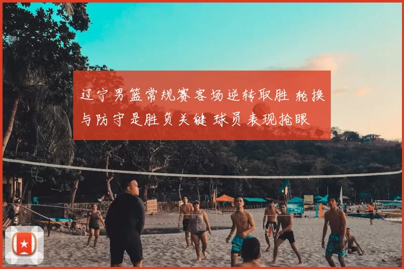 辽宁男篮常规赛客场逆转取胜 轮换与防守是胜负关键 球员表现抢眼