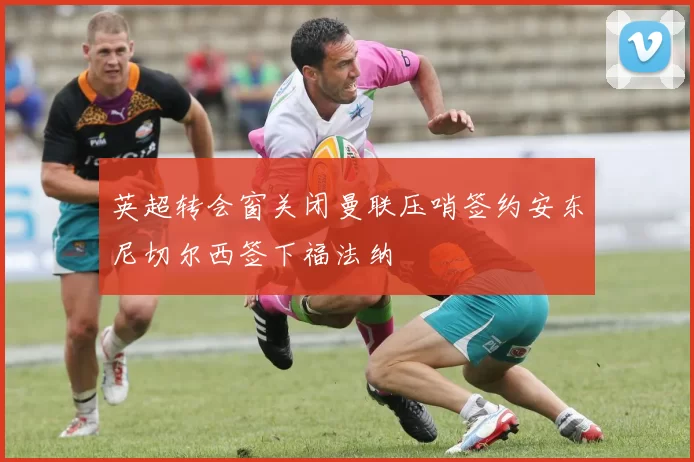 英超转会窗关闭曼联压哨签约安东尼切尔西签下福法纳