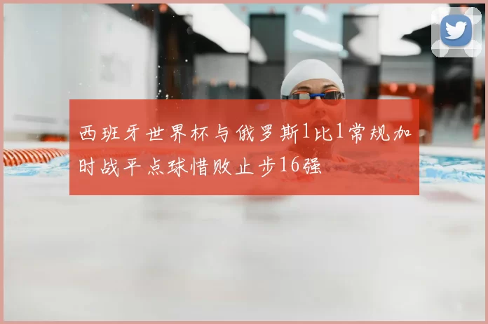 西班牙世界杯与俄罗斯1比1常规加时战平点球惜败止步16强