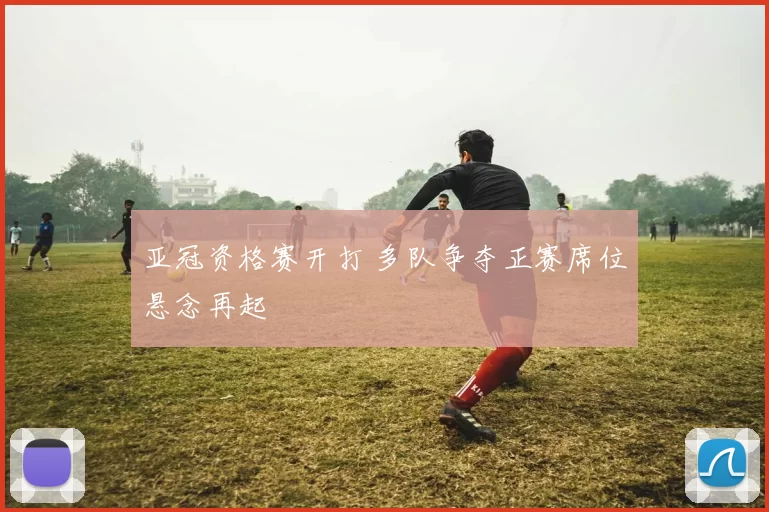 亚冠资格赛开打 多队争夺正赛席位悬念再起