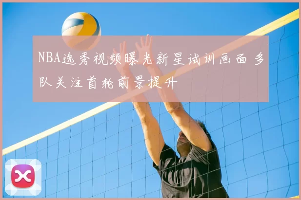 NBA选秀视频曝光新星试训画面 多队关注首轮前景提升