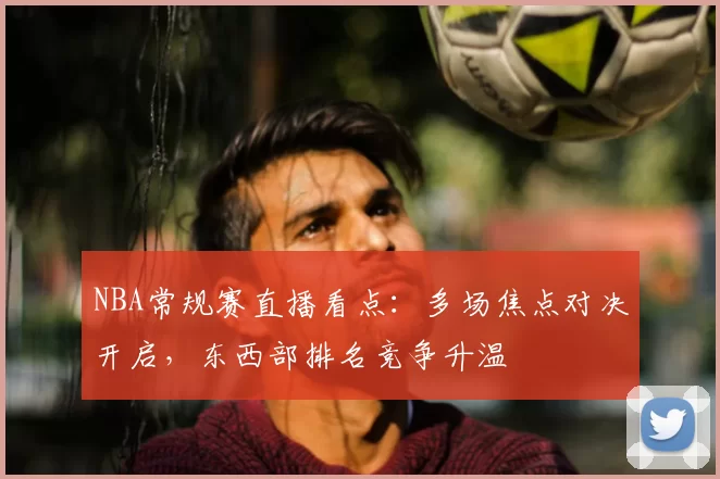 NBA常规赛直播看点：多场焦点对决开启，东西部排名竞争升温
