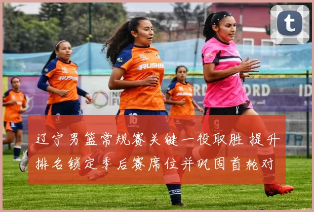 辽宁男篮常规赛关键一役取胜 提升排名锁定季后赛席位并巩固首轮对阵优势