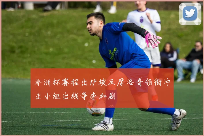 非洲杯赛程出炉埃及摩洛哥领衔冲击小组出线争夺加剧