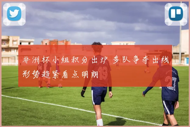 非洲杯小组积分出炉 多队争夺出线形势趋紧看点明朗