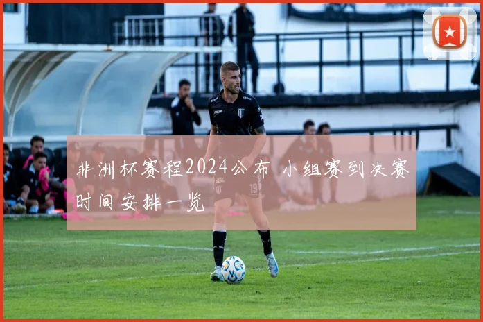 非洲杯赛程2024公布 小组赛到决赛时间安排一览