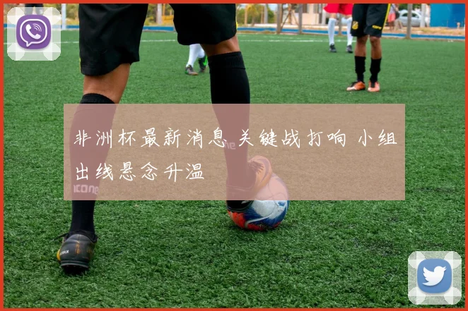 非洲杯最新消息 关键战打响 小组出线悬念升温