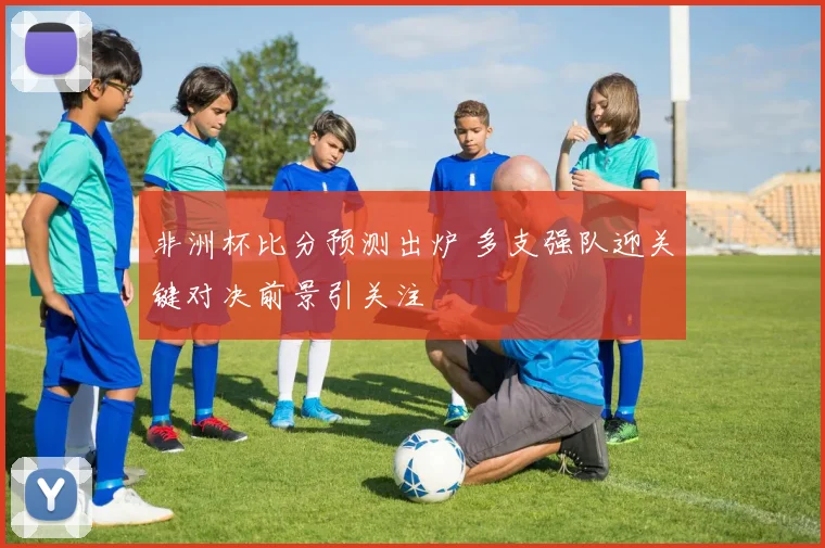 非洲杯比分预测出炉 多支强队迎关键对决前景引关注
