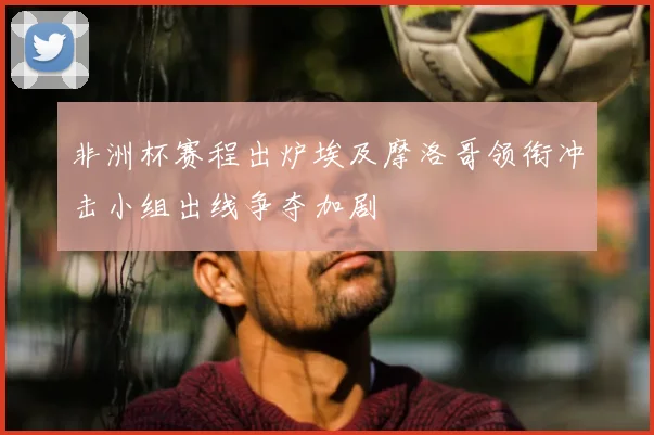 非洲杯赛程出炉埃及摩洛哥领衔冲击小组出线争夺加剧