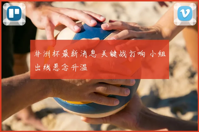 非洲杯最新消息 关键战打响 小组出线悬念升温