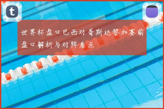 世界杯盘口巴西对哥斯达黎加赛前盘口解析与对阵看点