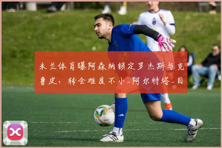 米兰体育曝阿森纳锁定罗杰斯与克鲁皮，转会难度不小_阿尔特塔_目标_续约